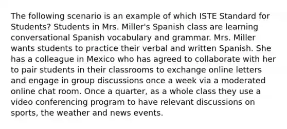 The following scenario is an example of which ISTE Standard for Students? Students in Mrs. Miller's Spanish class are learning conversational Spanish vocabulary and grammar. Mrs. Miller wants students to practice their verbal and written Spanish. She has a colleague in Mexico who has agreed to collaborate with her to pair students in their classrooms to exchange online letters and engage in group discussions once a week via a moderated online chat room. Once a quarter, as a whole class they use a video conferencing program to have relevant discussions on sports, the weather and news events.