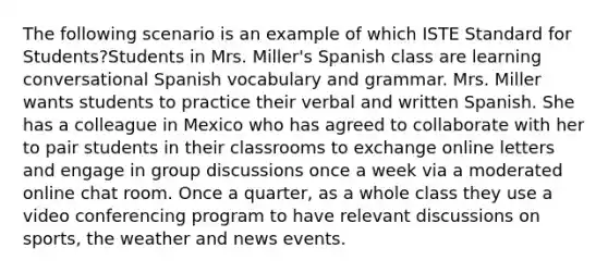 The following scenario is an example of which ISTE Standard for Students?Students in Mrs. Miller's Spanish class are learning conversational Spanish vocabulary and grammar. Mrs. Miller wants students to practice their verbal and written Spanish. She has a colleague in Mexico who has agreed to collaborate with her to pair students in their classrooms to exchange online letters and engage in group discussions once a week via a moderated online chat room. Once a quarter, as a whole class they use a video conferencing program to have relevant discussions on sports, the weather and news events.