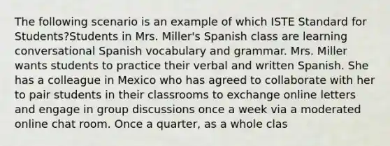 The following scenario is an example of which ISTE Standard for Students?Students in Mrs. Miller's Spanish class are learning conversational Spanish vocabulary and grammar. Mrs. Miller wants students to practice their verbal and written Spanish. She has a colleague in Mexico who has agreed to collaborate with her to pair students in their classrooms to exchange online letters and engage in group discussions once a week via a moderated online chat room. Once a quarter, as a whole clas