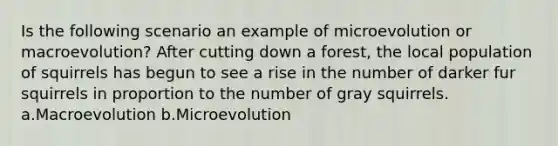 Is the following scenario an example of microevolution or macroevolution? After cutting down a forest, the local population of squirrels has begun to see a rise in the number of darker fur squirrels in proportion to the number of gray squirrels. a.Macroevolution b.Microevolution