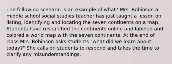 The following scenario is an example of what? Mrs. Robinson a middle school social studies teacher has just taught a lesson on listing, identifying and locating the seven continents on a map. Students have researched the continents online and labeled and colored a world map with the seven continents. At the end of class Mrs. Robinson asks students "what did we learn about today?" She calls on students to respond and takes the time to clarify any misunderstandings.