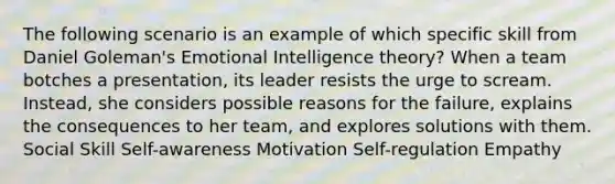 The following scenario is an example of which specific skill from Daniel Goleman's Emotional Intelligence theory? When a team botches a presentation, its leader resists the urge to scream. Instead, she considers possible reasons for the failure, explains the consequences to her team, and explores solutions with them. Social Skill Self-awareness Motivation Self-regulation Empathy