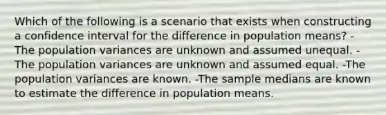 Which of the following is a scenario that exists when constructing a confidence interval for the difference in population means? -The population variances are unknown and assumed unequal. -The population variances are unknown and assumed equal. -The population variances are known. -The sample medians are known to estimate the difference in population means.