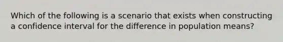 Which of the following is a scenario that exists when constructing a confidence interval for the difference in population means?