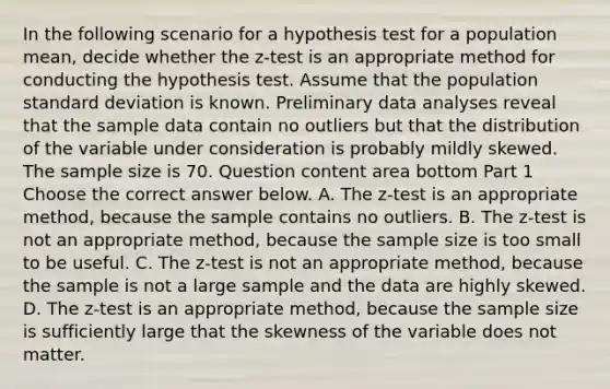 In the following scenario for a hypothesis test for a population​ mean, decide whether the​ z-test is an appropriate method for conducting the hypothesis test. Assume that the population standard deviation is known. Preliminary data analyses reveal that the sample data contain no outliers but that the distribution of the variable under consideration is probably mildly skewed. The sample size is 70. Question content area bottom Part 1 Choose the correct answer below. A. The​ z-test is an appropriate​ method, because the sample contains no outliers. B. The​ z-test is not an appropriate​ method, because the sample size is too small to be useful. C. The​ z-test is not an appropriate​ method, because the sample is not a large sample and the data are highly skewed. D. The​ z-test is an appropriate​ method, because the sample size is sufficiently large that the skewness of the variable does not matter.