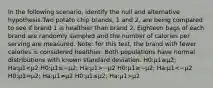 In the following scenario, identify the null and alternative hypothesis.Two potato chip brands, 1 and 2, are being compared to see if brand 1 is healthier than brand 2. Eighteen bags of each brand are randomly sampled and the number of calories per serving are measured. Note: for this test, the brand with fewer calories is considered healthier. Both populations have normal distributions with known standard deviation. H0:μ1≥μ2; Ha:μ1 −μ2 H0:μ1≥−μ2; Ha:μ1 μ2