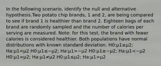 In the following scenario, identify the null and alternative hypothesis.Two potato chip brands, 1 and 2, are being compared to see if brand 1 is healthier than brand 2. Eighteen bags of each brand are randomly sampled and the number of calories per serving are measured. Note: for this test, the brand with fewer calories is considered healthier. Both populations have normal distributions with known <a href='https://www.questionai.com/knowledge/kqGUr1Cldy-standard-deviation' class='anchor-knowledge'>standard deviation</a>. H0:μ1≥μ2; Ha:μ1 −μ2 H0:μ1≥−μ2; Ha:μ1 μ2