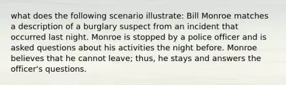 what does the following scenario illustrate: Bill Monroe matches a description of a burglary suspect from an incident that occurred last night. Monroe is stopped by a police officer and is asked questions about his activities the night before. Monroe believes that he cannot leave; thus, he stays and answers the officer's questions.