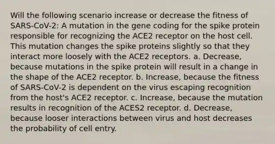 Will the following scenario increase or decrease the fitness of SARS-CoV-2: A mutation in the gene coding for the spike protein responsible for recognizing the ACE2 receptor on the host cell. This mutation changes the spike proteins slightly so that they interact more loosely with the ACE2 receptors. a. Decrease, because mutations in the spike protein will result in a change in the shape of the ACE2 receptor. b. Increase, because the fitness of SARS-CoV-2 is dependent on the virus escaping recognition from the host's ACE2 receptor. c. Increase, because the mutation results in recognition of the ACES2 receptor. d. Decrease, because looser interactions between virus and host decreases the probability of cell entry.