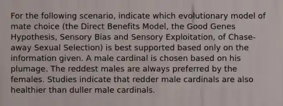 For the following scenario, indicate which evolutionary model of mate choice (the Direct Benefits Model, the Good Genes Hypothesis, Sensory Bias and Sensory Exploitation, of Chase-away Sexual Selection) is best supported based only on the information given. A male cardinal is chosen based on his plumage. The reddest males are always preferred by the females. Studies indicate that redder male cardinals are also healthier than duller male cardinals.