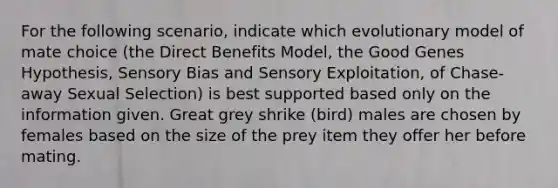 For the following scenario, indicate which evolutionary model of mate choice (the Direct Benefits Model, the Good Genes Hypothesis, Sensory Bias and Sensory Exploitation, of Chase-away Sexual Selection) is best supported based only on the information given. Great grey shrike (bird) males are chosen by females based on the size of the prey item they offer her before mating.