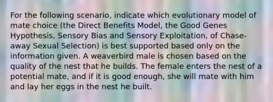 For the following scenario, indicate which evolutionary model of mate choice (the Direct Benefits Model, the Good Genes Hypothesis, Sensory Bias and Sensory Exploitation, of Chase-away Sexual Selection) is best supported based only on the information given. A weaverbird male is chosen based on the quality of the nest that he builds. The female enters the nest of a potential mate, and if it is good enough, she will mate with him and lay her eggs in the nest he built.