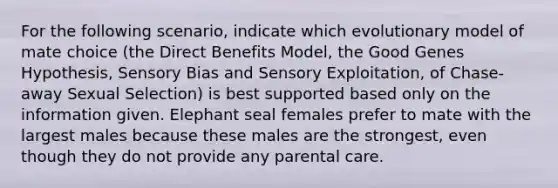 For the following scenario, indicate which evolutionary model of mate choice (the Direct Benefits Model, the Good Genes Hypothesis, Sensory Bias and Sensory Exploitation, of Chase-away Sexual Selection) is best supported based only on the information given. Elephant seal females prefer to mate with the largest males because these males are the strongest, even though they do not provide any parental care.