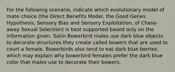 For the following scenario, indicate which evolutionary model of mate choice (the Direct Benefits Model, the Good Genes Hypothesis, Sensory Bias and Sensory Exploitation, of Chase-away Sexual Selection) is best supported based only on the information given. Satin Bowerbird males use dark blue objects to decorate structures they create called bowers that are used to court a female. Bowerbirds also tend to eat dark blue berries, which may explain why bowerbird females prefer the dark blue color that males use to decorate their bowers.