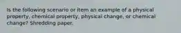 Is the following scenario or item an example of a physical property, chemical property, physical change, or chemical change? Shredding paper.