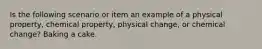 Is the following scenario or item an example of a physical property, chemical property, physical change, or chemical change? Baking a cake.