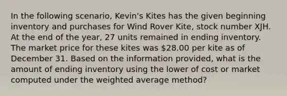 In the following scenario, Kevin's Kites has the given beginning inventory and purchases for Wind Rover Kite, stock number XJH. At the end of the year, 27 units remained in ending inventory. The market price for these kites was 28.00 per kite as of December 31. Based on the information provided, what is the amount of ending inventory using the lower of cost or market computed under the weighted average method?