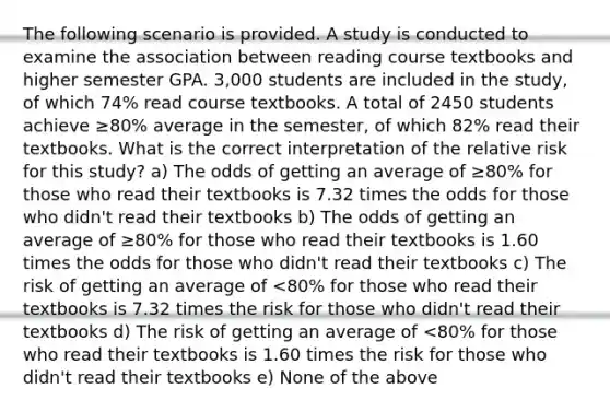 The following scenario is provided. A study is conducted to examine the association between reading course textbooks and higher semester GPA. 3,000 students are included in the study, of which 74% read course textbooks. A total of 2450 students achieve ≥80% average in the semester, of which 82% read their textbooks. What is the correct interpretation of the relative risk for this study? a) The odds of getting an average of ≥80% for those who read their textbooks is 7.32 times the odds for those who didn't read their textbooks b) The odds of getting an average of ≥80% for those who read their textbooks is 1.60 times the odds for those who didn't read their textbooks c) The risk of getting an average of <80% for those who read their textbooks is 7.32 times the risk for those who didn't read their textbooks d) The risk of getting an average of <80% for those who read their textbooks is 1.60 times the risk for those who didn't read their textbooks e) None of the above