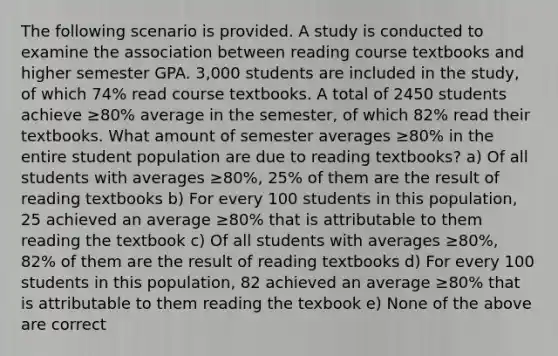 The following scenario is provided. A study is conducted to examine the association between reading course textbooks and higher semester GPA. 3,000 students are included in the study, of which 74% read course textbooks. A total of 2450 students achieve ≥80% average in the semester, of which 82% read their textbooks. What amount of semester averages ≥80% in the entire student population are due to reading textbooks? a) Of all students with averages ≥80%, 25% of them are the result of reading textbooks b) For every 100 students in this population, 25 achieved an average ≥80% that is attributable to them reading the textbook c) Of all students with averages ≥80%, 82% of them are the result of reading textbooks d) For every 100 students in this population, 82 achieved an average ≥80% that is attributable to them reading the texbook e) None of the above are correct