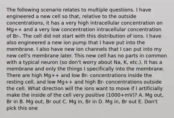 The following scenario relates to multiple questions. I have engineered a new cell so that, relative to the outside concentrations, it has a very high intracellular concentration on Mg++ and a very low concentration intracellular concentration of Br-. The cell did not start with this distribution of ions. I have also engineered a new ion pump that I have put into the membrane. I also have new ion channels that I can put into my new cell's membrane later. This new cell has no parts in common with a typical neuron (so don't worry about Na, K, etc.). It has a membrane and only the things I specifically into the membrane. There are high Mg++ and low Br- concentrations inside the resting cell, and low Mg++ and high Br- concentrations outside the cell. What direction will the ions want to move if I artificially make the inside of the cell very positive (1000+mV)? A. Mg out, Br in B. Mg out, Br out C. Mg in, Br in D. Mg in, Br out E. Don't pick this one