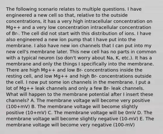 The following scenario relates to multiple questions. I have engineered a new cell so that, relative to the outside concentrations, it has a very high intracellular concentration on Mg++ and a very low concentration intracellular concentration of Br-. The cell did not start with this distribution of ions. I have also engineered a new ion pump that I have put into the membrane. I also have new ion channels that I can put into my new cell's membrane later. This new cell has no parts in common with a typical neuron (so don't worry about Na, K, etc.). It has a membrane and only the things I specifically into the membrane. There are high Mg++ and low Br- concentrations inside the resting cell, and low Mg++ and high Br- concentrations outside the cell. I now put some ion channels in the membrane. I put a lot of Mg++ leak channels and only a few Br- leak channels. What will happen to the membrane potential after I insert these channels? A. The membrane voltage will become very positive (100+mV) B. The membrane voltage will become slightly positive (10+mV) C. The membrane voltage will be 0mV D. The membrane voltage will become slightly negative (10-mV) E. The membrane voltage will become very negative (100-mV)