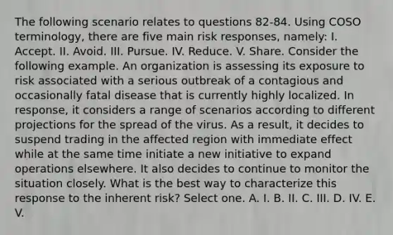 The following scenario relates to questions 82-84. Using COSO terminology, there are five main risk responses, namely: I. Accept. II. Avoid. III. Pursue. IV. Reduce. V. Share. Consider the following example. An organization is assessing its exposure to risk associated with a serious outbreak of a contagious and occasionally fatal disease that is currently highly localized. In response, it considers a range of scenarios according to different projections for the spread of the virus. As a result, it decides to suspend trading in the affected region with immediate effect while at the same time initiate a new initiative to expand operations elsewhere. It also decides to continue to monitor the situation closely. What is the best way to characterize this response to the inherent risk? Select one. A. I. B. II. C. III. D. IV. E. V.