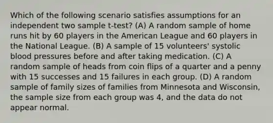 Which of the following scenario satisfies assumptions for an independent two sample t-test? (A) A random sample of home runs hit by 60 players in the American League and 60 players in the National League. (B) A sample of 15 volunteers' systolic blood pressures before and after taking medication. (C) A random sample of heads from coin flips of a quarter and a penny with 15 successes and 15 failures in each group. (D) A random sample of family sizes of families from Minnesota and Wisconsin, the sample size from each group was 4, and the data do not appear normal.