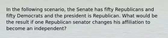 In the following scenario, the Senate has fifty Republicans and fifty Democrats and the president is Republican. What would be the result if one Republican senator changes his affiliation to become an independent?