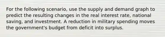 For the following scenario, use the supply and demand graph to predict the resulting changes in the real interest rate, national saving, and investment. A reduction in military spending moves the government's budget from deficit into surplus.