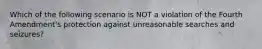 Which of the following scenario is NOT a violation of the Fourth Amendment's protection against unreasonable searches and seizures?