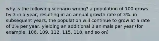 why is the following scenario wrong? a population of 100 grows by 3 in a year, resulting in an annual growth rate of 3%. in subsequent years, the population will continue to grow at a rate of 3% per year, yielding an additional 3 animals per year (for example, 106, 109, 112, 115, 118, and so on)