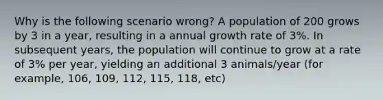 Why is the following scenario wrong? A population of 200 grows by 3 in a year, resulting in a annual growth rate of 3%. In subsequent years, the population will continue to grow at a rate of 3% per year, yielding an additional 3 animals/year (for example, 106, 109, 112, 115, 118, etc)