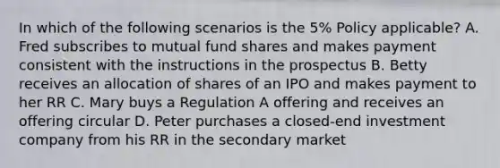 In which of the following scenarios is the 5% Policy applicable? A. Fred subscribes to mutual fund shares and makes payment consistent with the instructions in the prospectus B. Betty receives an allocation of shares of an IPO and makes payment to her RR C. Mary buys a Regulation A offering and receives an offering circular D. Peter purchases a closed-end investment company from his RR in the secondary market