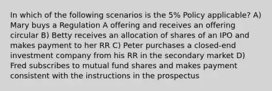 In which of the following scenarios is the 5% Policy applicable? A) Mary buys a Regulation A offering and receives an offering circular B) Betty receives an allocation of shares of an IPO and makes payment to her RR C) Peter purchases a closed-end investment company from his RR in the secondary market D) Fred subscribes to mutual fund shares and makes payment consistent with the instructions in the prospectus