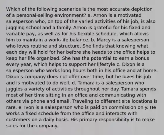 Which of the following scenarios is the most accurate depiction of a personal-selling environment? a. Arnon is a motivated salesperson who, on top of the varied activities of his job, is also juggling school and a family. Arnon is grateful for his fixed and variable pay, as well as for his flexible schedule, which allows him to maintain a work-life balance. b. Marcy is a salesperson who loves routine and structure. She finds that knowing what each day will hold for her before she heads to the office helps to keep her life organized. She has the potential to earn a bonus every year, which helps to support her lifestyle c. Dixon is a salesperson who works long hours both in his office and at home. Dixon's company does not offer over time, but he loves his job and is motivated to do well. d. Tamara is a salesperson who juggles a variety of activities throughout her day. Tamara spends most of her time sitting in an office and communicating with others via phone and email. Traveling to different site locations is rare. e. Ivon is a salesperson who is paid on commission only. He works a fixed schedule from the office and interacts with customers on a daily basis. His primary responsibility is to make sales for the company.