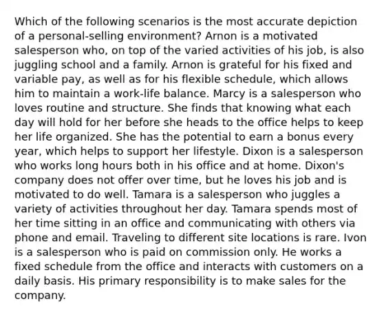 Which of the following scenarios is the most accurate depiction of a personal-selling environment? Arnon is a motivated salesperson who, on top of the varied activities of his job, is also juggling school and a family. Arnon is grateful for his fixed and variable pay, as well as for his flexible schedule, which allows him to maintain a work-life balance. Marcy is a salesperson who loves routine and structure. She finds that knowing what each day will hold for her before she heads to the office helps to keep her life organized. She has the potential to earn a bonus every year, which helps to support her lifestyle. Dixon is a salesperson who works long hours both in his office and at home. Dixon's company does not offer over time, but he loves his job and is motivated to do well. Tamara is a salesperson who juggles a variety of activities throughout her day. Tamara spends most of her time sitting in an office and communicating with others via phone and email. Traveling to different site locations is rare. Ivon is a salesperson who is paid on commission only. He works a fixed schedule from the office and interacts with customers on a daily basis. His primary responsibility is to make sales for the company.