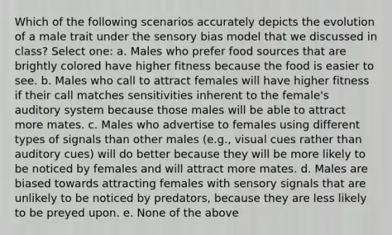 Which of the following scenarios accurately depicts the evolution of a male trait under the sensory bias model that we discussed in class? Select one: a. Males who prefer food sources that are brightly colored have higher fitness because the food is easier to see. b. Males who call to attract females will have higher fitness if their call matches sensitivities inherent to the female's auditory system because those males will be able to attract more mates. c. Males who advertise to females using different types of signals than other males (e.g., visual cues rather than auditory cues) will do better because they will be more likely to be noticed by females and will attract more mates. d. Males are biased towards attracting females with sensory signals that are unlikely to be noticed by predators, because they are less likely to be preyed upon. e. None of the above