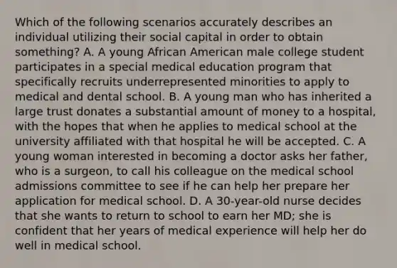 Which of the following scenarios accurately describes an individual utilizing their social capital in order to obtain something? A. A young African American male college student participates in a special medical education program that specifically recruits underrepresented minorities to apply to medical and dental school. B. A young man who has inherited a large trust donates a substantial amount of money to a hospital, with the hopes that when he applies to medical school at the university affiliated with that hospital he will be accepted. C. A young woman interested in becoming a doctor asks her father, who is a surgeon, to call his colleague on the medical school admissions committee to see if he can help her prepare her application for medical school. D. A 30-year-old nurse decides that she wants to return to school to earn her MD; she is confident that her years of medical experience will help her do well in medical school.