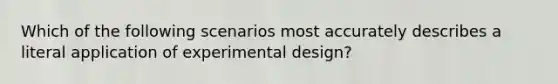 Which of the following scenarios most accurately describes a literal application of experimental design?