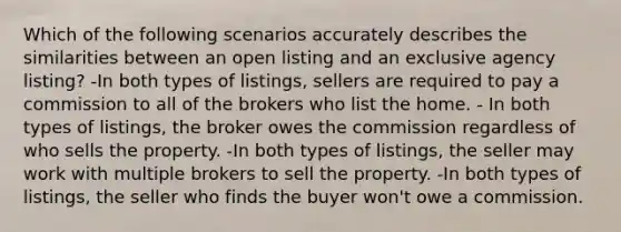 Which of the following scenarios accurately describes the similarities between an open listing and an exclusive agency listing? -In both types of listings, sellers are required to pay a commission to all of the brokers who list the home. - In both types of listings, the broker owes the commission regardless of who sells the property. -In both types of listings, the seller may work with multiple brokers to sell the property. -In both types of listings, the seller who finds the buyer won't owe a commission.