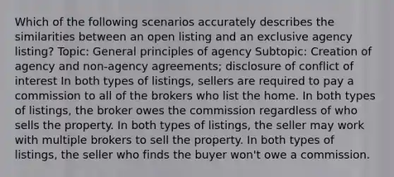 Which of the following scenarios accurately describes the similarities between an open listing and an exclusive agency listing? Topic: General principles of agency Subtopic: Creation of agency and non-agency agreements; disclosure of conflict of interest In both types of listings, sellers are required to pay a commission to all of the brokers who list the home. In both types of listings, the broker owes the commission regardless of who sells the property. In both types of listings, the seller may work with multiple brokers to sell the property. In both types of listings, the seller who finds the buyer won't owe a commission.