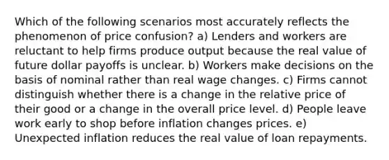 Which of the following scenarios most accurately reflects the phenomenon of price confusion? a) Lenders and workers are reluctant to help firms produce output because the real value of future dollar payoffs is unclear. b) Workers make decisions on the basis of nominal rather than real wage changes. c) Firms cannot distinguish whether there is a change in the relative price of their good or a change in the overall price level. d) People leave work early to shop before inflation changes prices. e) Unexpected inflation reduces the real value of loan repayments.