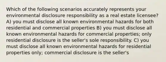 Which of the following scenarios accurately represents your environmental disclosure responsibility as a real estate licensee? A) you must disclose all known environmental hazards for both residential and commercial properties B) you must disclose all known environmental hazards for commercial properties; only residential disclosure is the seller's sole responsibility. C) you must disclose all known environmental hazards for residential properties only; commercial disclosure is the seller's