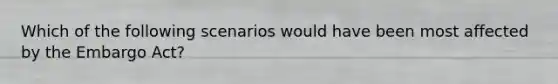 Which of the following scenarios would have been most affected by the Embargo Act?