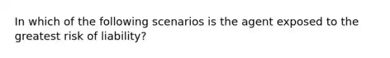 In which of the following scenarios is the agent exposed to the greatest risk of liability?