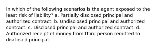 In which of the following scenarios is the agent exposed to the least risk of liability? a. Partially disclosed principal and authorized contract. b. Undisclosed principal and authorized contract. c. Disclosed principal and authorized contract. d. Authorized receipt of money from third person remitted to disclosed principal.