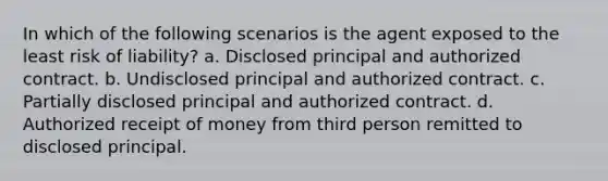 In which of the following scenarios is the agent exposed to the least risk of liability? a. Disclosed principal and authorized contract. b. Undisclosed principal and authorized contract. c. Partially disclosed principal and authorized contract. d. Authorized receipt of money from third person remitted to disclosed principal.