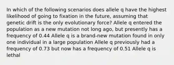 In which of the following scenarios does allele q have the highest likelihood of going to fixation in the future, assuming that genetic drift is the only evolutionary force? Allele q entered the population as a new mutation not long ago, but presently has a frequency of 0.44 Allele q is a brand-new mutation found in only one individual in a large population Allele q previously had a frequency of 0.73 but now has a frequency of 0.51 Allele q is lethal