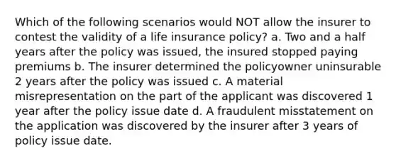 Which of the following scenarios would NOT allow the insurer to contest the validity of a life insurance policy? a. Two and a half years after the policy was issued, the insured stopped paying premiums b. The insurer determined the policyowner uninsurable 2 years after the policy was issued c. A material misrepresentation on the part of the applicant was discovered 1 year after the policy issue date d. A fraudulent misstatement on the application was discovered by the insurer after 3 years of policy issue date.