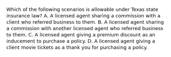 Which of the following scenarios is allowable under Texas state insurance law? A. A licensed agent sharing a commission with a client who referred business to them. B. A licensed agent sharing a commission with another licensed agent who referred business to them. C. A licensed agent giving a premium discount as an inducement to purchase a policy. D. A licensed agent giving a client movie tickets as a thank you for purchasing a policy.